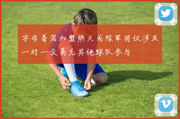 字母哥若加盟热火或绿军将仅涉及一对一交易无其他球队参与