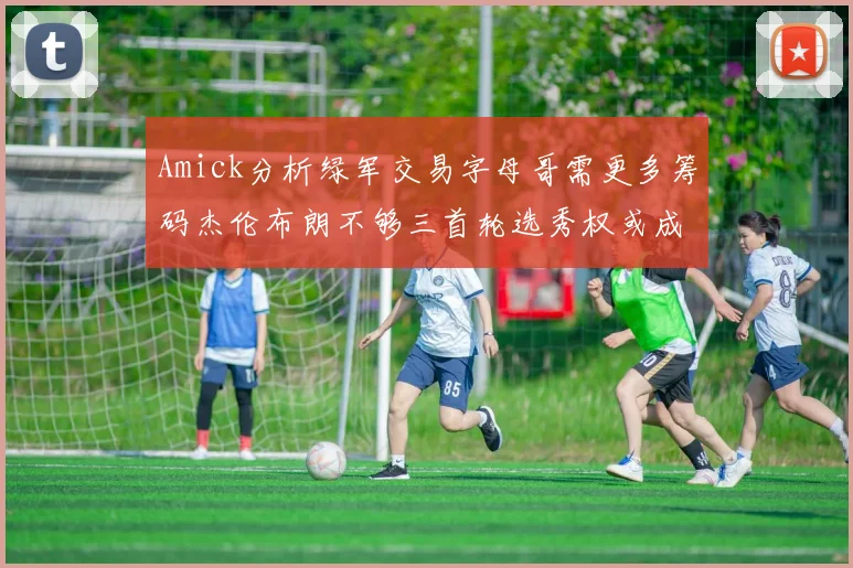 Amick分析绿军交易字母哥需更多筹码杰伦布朗不够三首轮选秀权或成关键