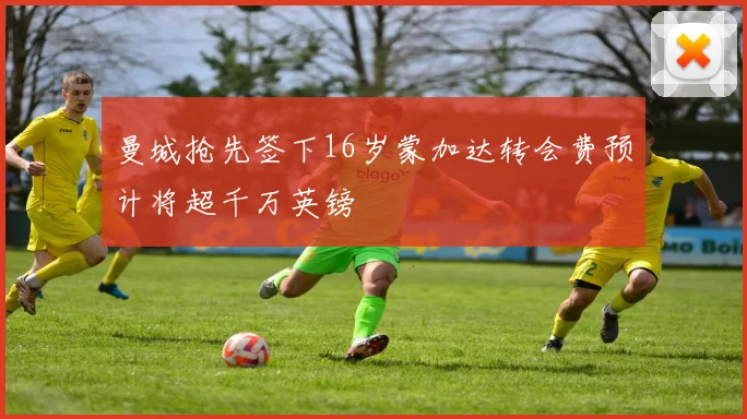曼城抢先签下16岁蒙加达转会费预计将超千万英镑