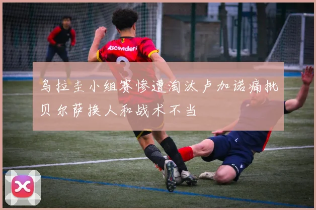 乌拉圭小组赛惨遭淘汰卢加诺痛批贝尔萨换人和战术不当