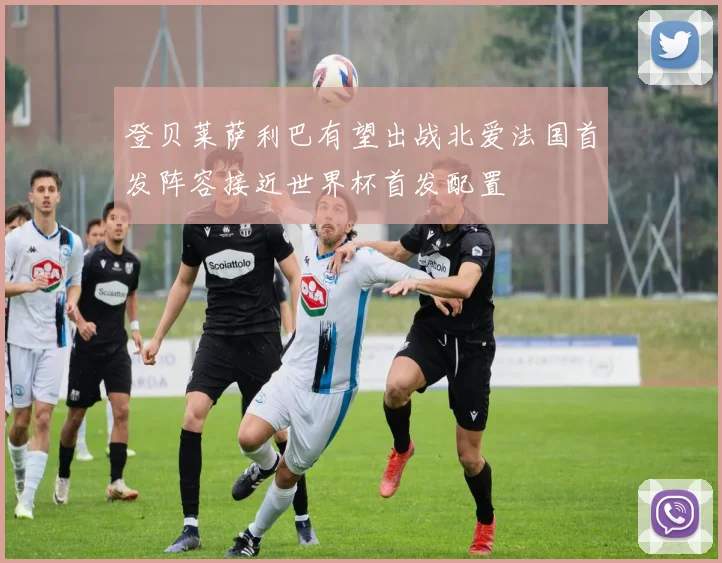 登贝莱萨利巴有望出战北爱法国首发阵容接近世界杯首发配置