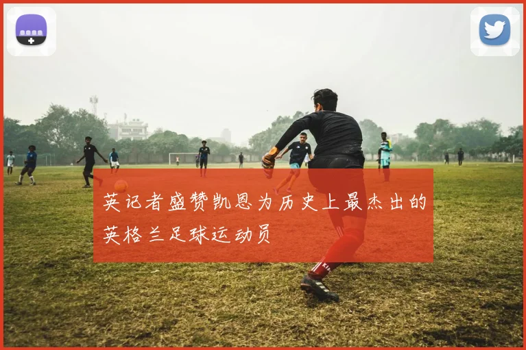 英记者盛赞凯恩为历史上最杰出的英格兰足球运动员