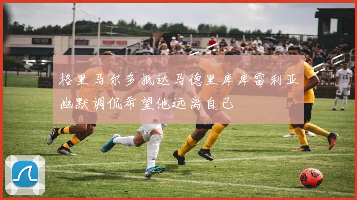 格里马尔多抵达马德里库库雷利亚幽默调侃希望他远离自己