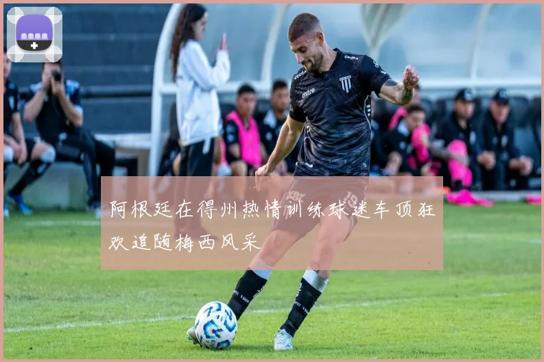阿根廷在得州热情训练球迷车顶狂欢追随梅西风采