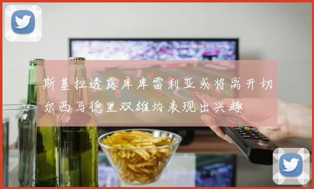 斯基拉透露库库雷利亚或将离开切尔西马德里双雄均表现出兴趣