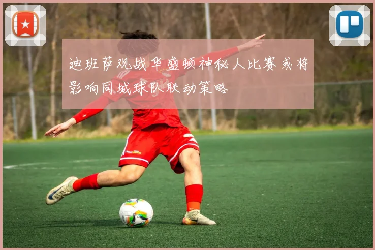 迪班萨观战华盛顿神秘人比赛或将影响同城球队联动策略
