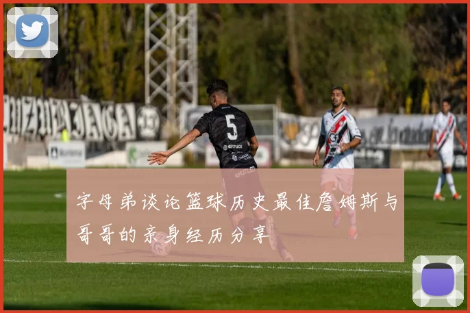 字母弟谈论篮球历史最佳詹姆斯与哥哥的亲身经历分享