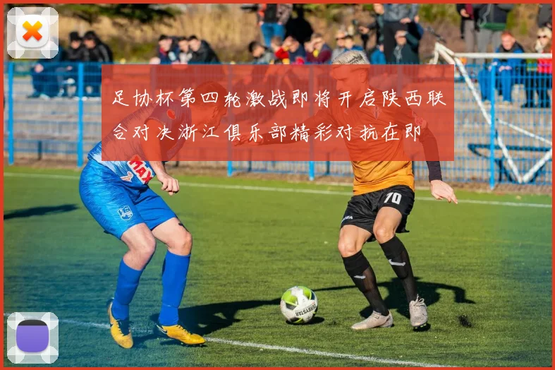 足协杯第四轮激战即将开启陕西联合对决浙江俱乐部精彩对抗在即